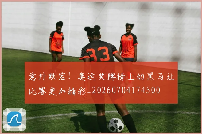 意外跌宕!奥运奖牌榜上的黑马让比赛更加精彩_20260704174500