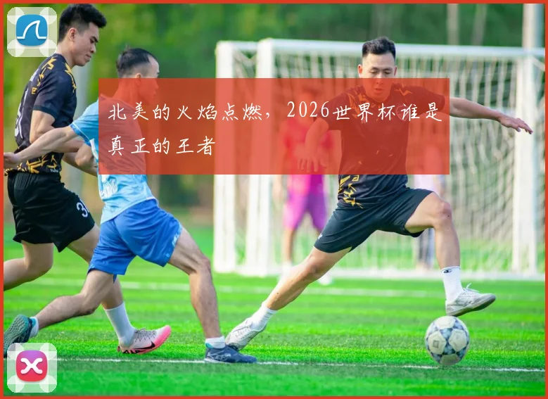 北美的火焰点燃，2026世界杯谁是真正的王者