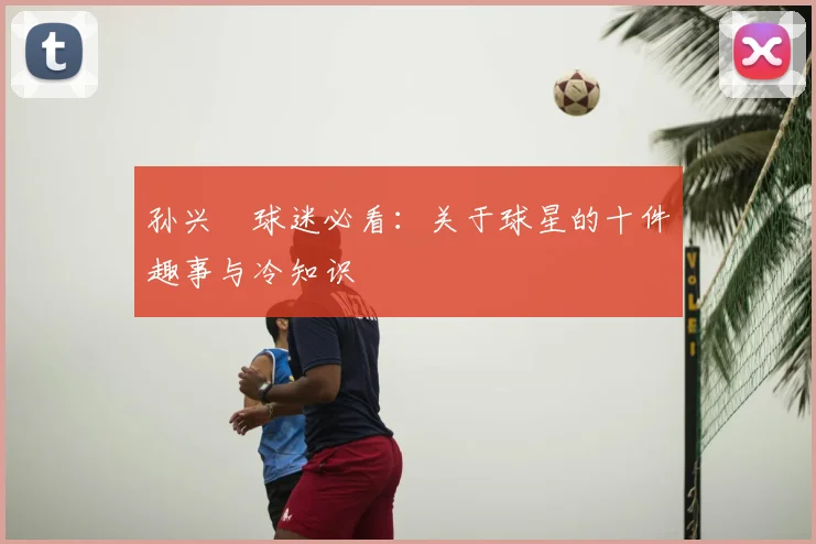 孙兴慜球迷必看：关于球星的十件趣事与冷知识