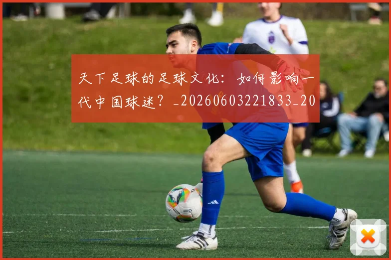 天下足球的足球文化：如何影响一代中国球迷？_20260603221833_20260703225811