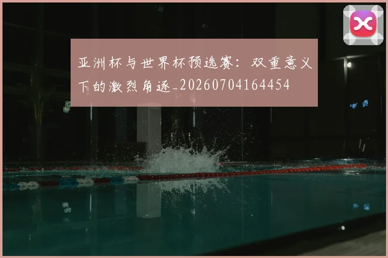 亚洲杯与世界杯预选赛:双重意义下的激烈角逐_20260704164454