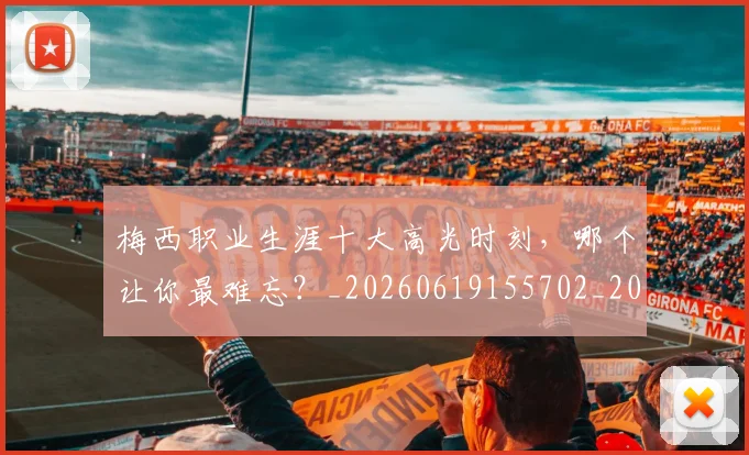 梅西职业生涯十大高光时刻，哪个让你最难忘？_20260619155702_20260707145209