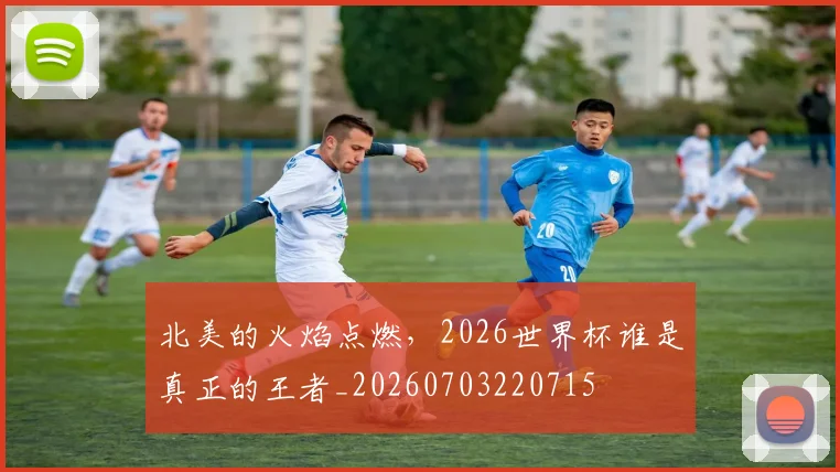 北美的火焰点燃,2026世界杯谁是真正的王者_20260703220715