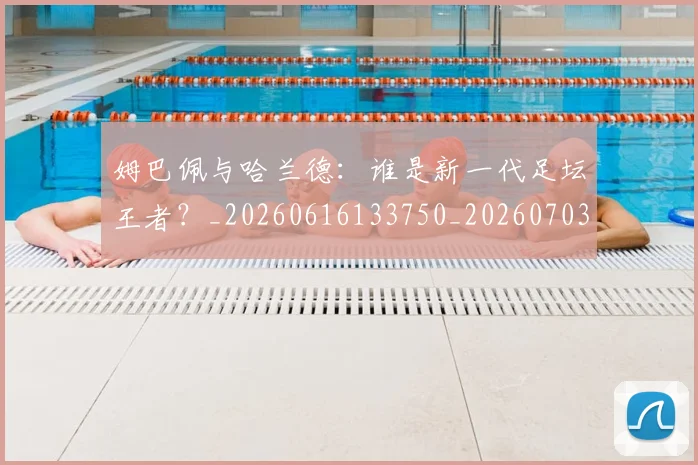 姆巴佩与哈兰德:谁是新一代足坛王者?_20260616133750_20260703231219_20260720184620