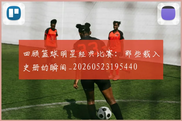 回顾篮球明星经典比赛：那些载入史册的瞬间_20260523195440