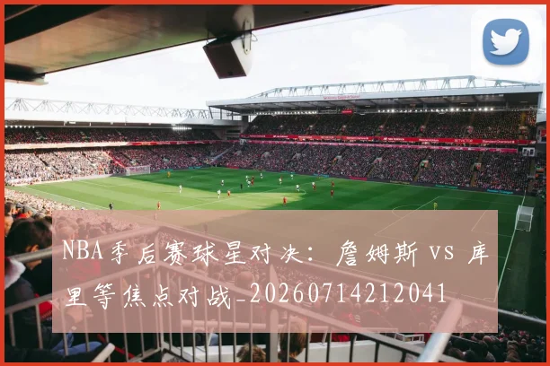 NBA季后赛球星对决：詹姆斯 vs 库里等焦点对战_20260714212041