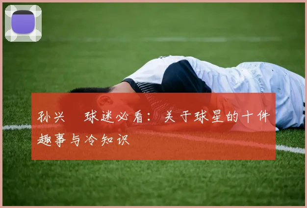 孙兴慜球迷必看:关于球星的十件趣事与冷知识